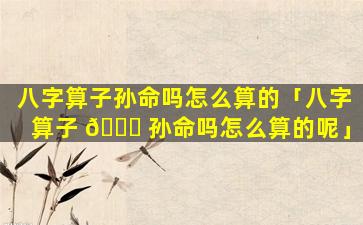 八字算子孙命吗怎么算的「八字算子 🐎 孙命吗怎么算的呢」